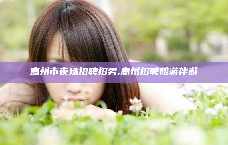 武穴惠州市夜场招聘招男,惠州招聘陪游伴游