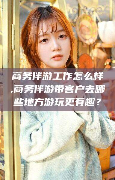 武穴商务伴游工作怎么样,商务伴游带客户去哪些地方游玩更有趣？