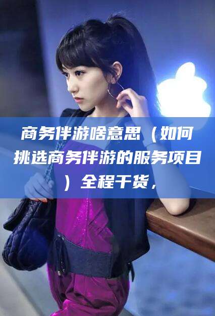 武穴商务伴游啥意思（如何挑选商务伴游的服务项目）全程干货，