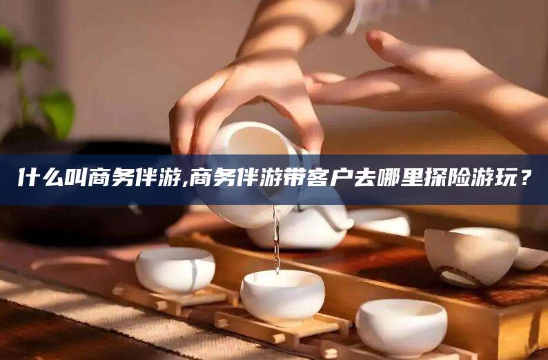 武穴什么叫商务伴游,商务伴游带客户去哪里探险游玩？