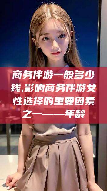 武穴商务伴游一般多少钱,影响商务伴游女性选择的重要因素之一——年龄