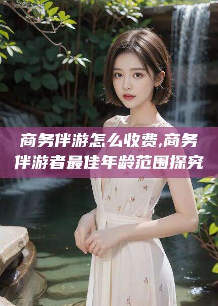 武穴商务伴游怎么收费,商务伴游者最佳年龄范围探究