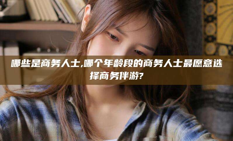 武穴哪些是商务人士,哪个年龄段的商务人士最愿意选择商务伴游?