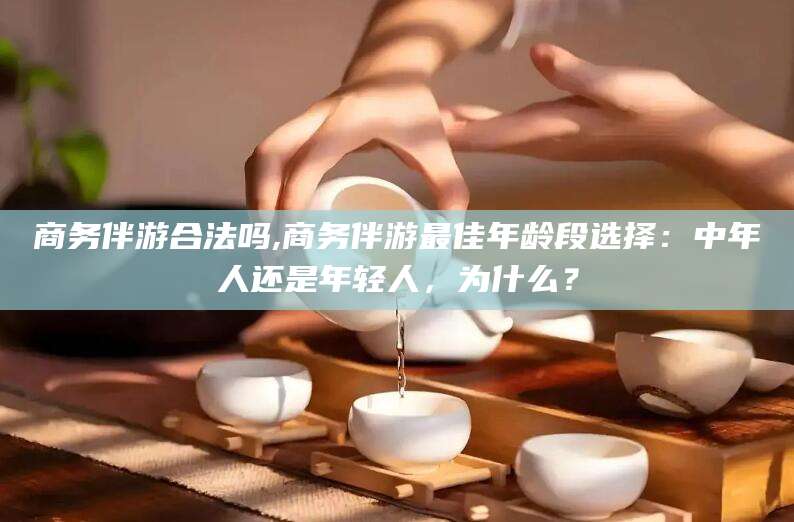 武穴商务伴游合法吗,商务伴游最佳年龄段选择：中年人还是年轻人，为什么？