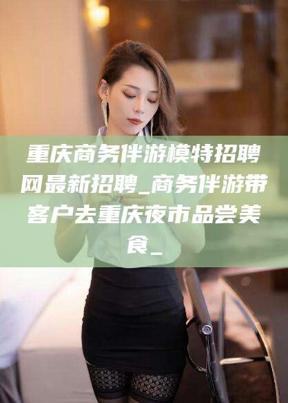 武穴重庆商务伴游模特招聘网最新招聘_商务伴游带客户去重庆夜市品尝美食_