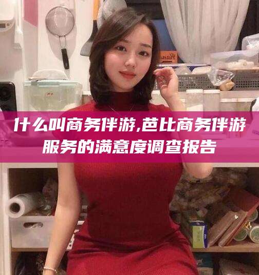 武穴什么叫商务伴游,芭比商务伴游服务的满意度调查报告