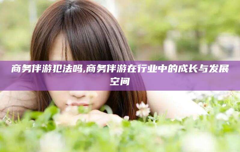 武穴商务伴游犯法吗,商务伴游在行业中的成长与发展空间