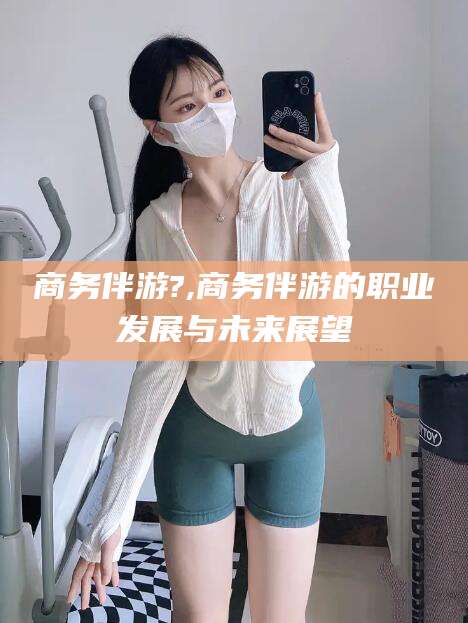 武穴商务伴游?,商务伴游的职业发展与未来展望