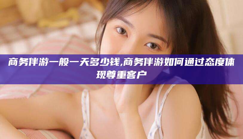 武穴商务伴游一般一天多少钱,商务伴游如何通过态度体现尊重客户