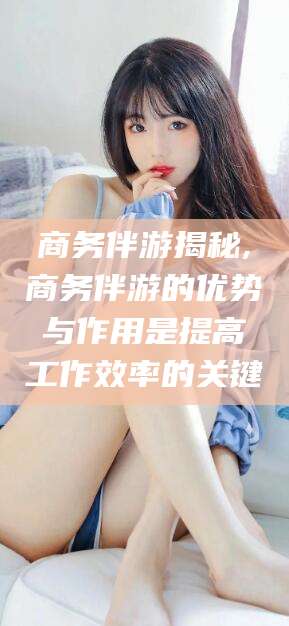 武穴商务伴游揭秘,商务伴游的优势与作用是提高工作效率的关键