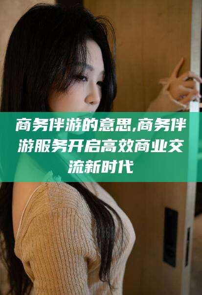 武穴商务伴游的意思,商务伴游服务开启高效商业交流新时代