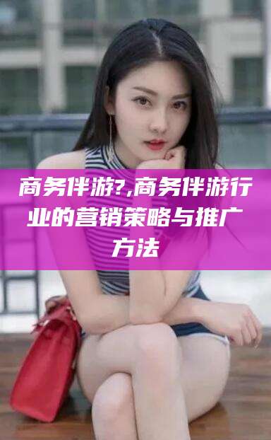 武穴商务伴游?,商务伴游行业的营销策略与推广方法